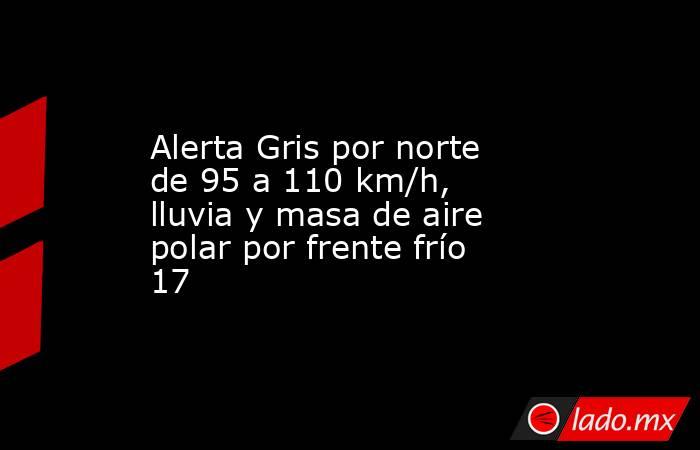 Alerta Gris por norte de 95 a 110 km/h, lluvia y masa de aire polar por frente frío 17. Noticias en tiempo real