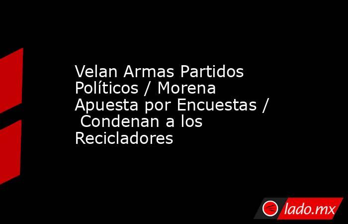 Velan Armas Partidos Políticos / Morena Apuesta por Encuestas /  Condenan a los Recicladores. Noticias en tiempo real