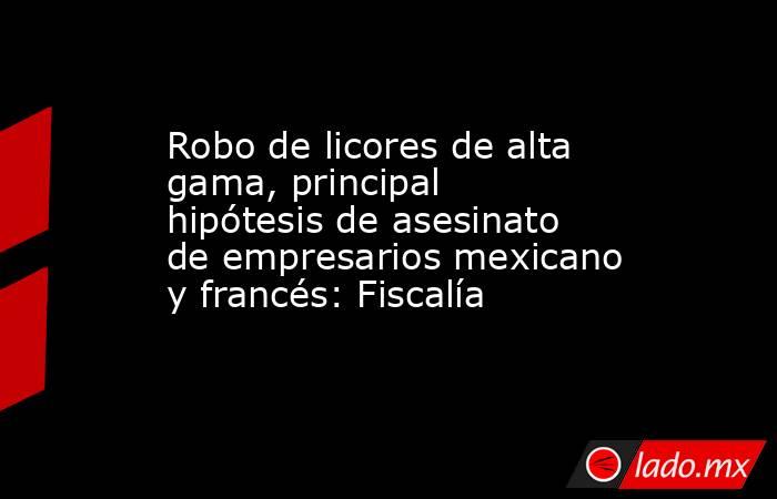 Robo de licores de alta gama, principal hipótesis de asesinato de empresarios mexicano y francés: Fiscalía. Noticias en tiempo real