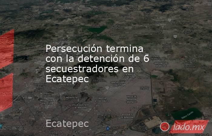 Persecución termina con la detención de 6 secuestradores en Ecatepec. Noticias en tiempo real