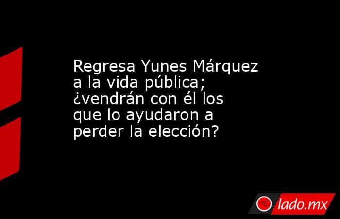 Regresa Yunes Márquez a la vida pública; ¿vendrán con él los que lo ayudaron a perder la elección?. Noticias en tiempo real