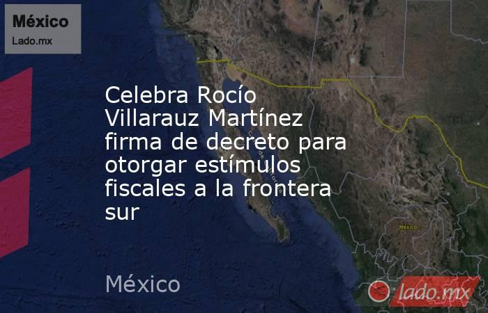 Celebra Rocío Villarauz Martínez firma de decreto para otorgar estímulos fiscales a la frontera sur. Noticias en tiempo real