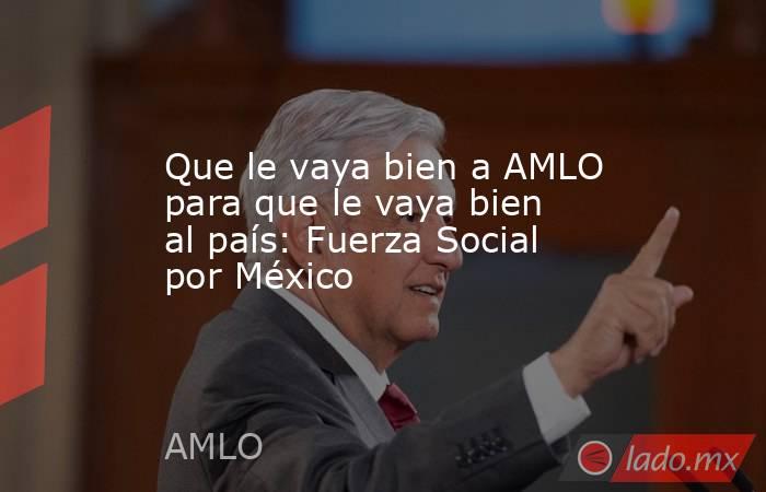 Que le vaya bien a AMLO para que le vaya bien al país: Fuerza Social por México. Noticias en tiempo real