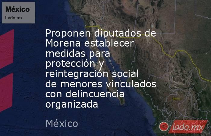 Proponen diputados de Morena establecer medidas para protección y reintegración social de menores vinculados con delincuencia organizada. Noticias en tiempo real