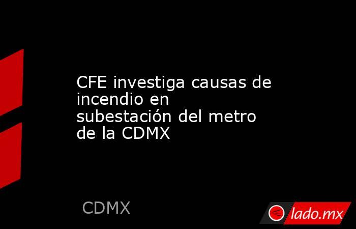 CFE investiga causas de incendio en subestación del metro de la CDMX. Noticias en tiempo real