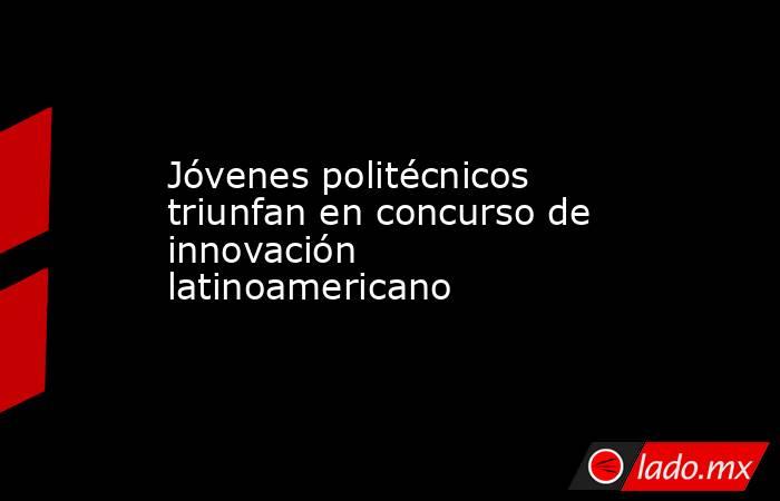 Jóvenes politécnicos triunfan en concurso de innovación latinoamericano. Noticias en tiempo real