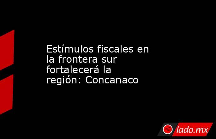 Estímulos fiscales en la frontera sur fortalecerá la región: Concanaco. Noticias en tiempo real