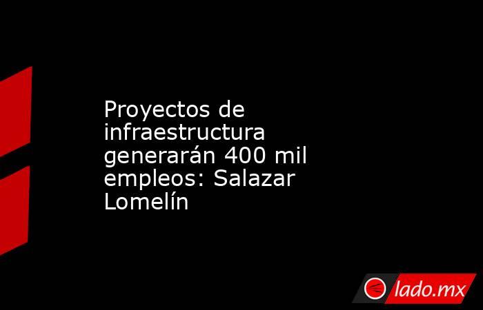 Proyectos de infraestructura generarán 400 mil empleos: Salazar Lomelín. Noticias en tiempo real