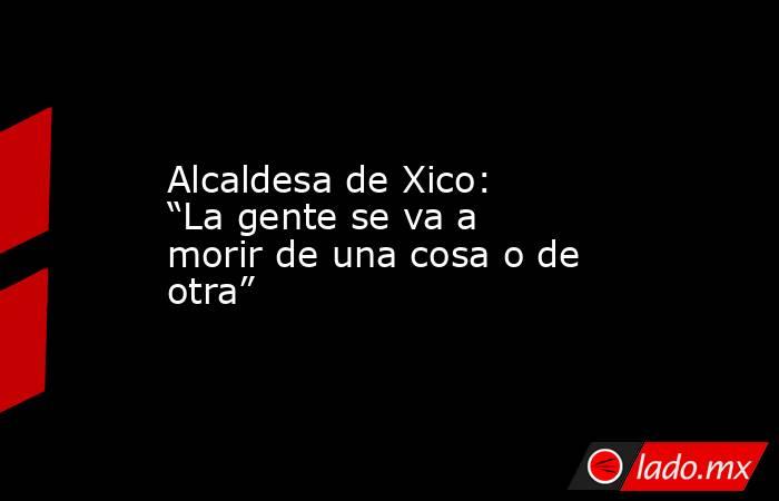 Alcaldesa de Xico: “La gente se va a morir de una cosa o de otra”. Noticias en tiempo real