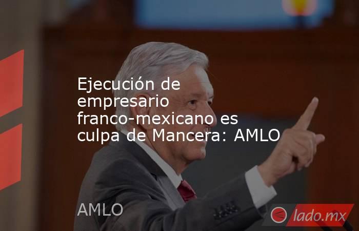 Ejecución de empresario franco-mexicano es culpa de Mancera: AMLO. Noticias en tiempo real