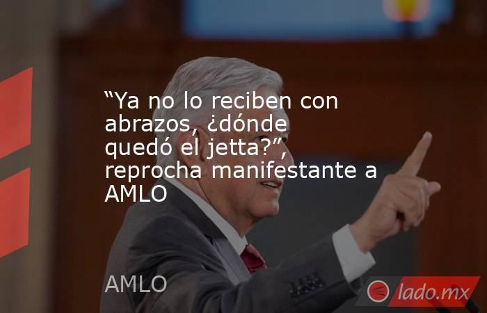 “Ya no lo reciben con abrazos, ¿dónde quedó el jetta?”, reprocha manifestante a AMLO. Noticias en tiempo real