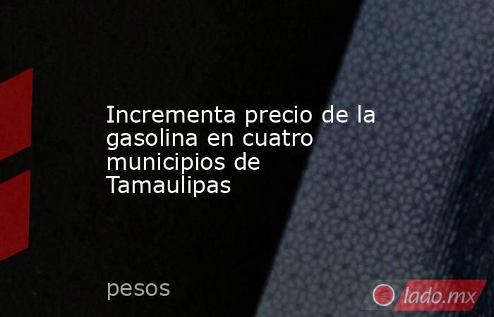 Incrementa precio de la gasolina en cuatro municipios de Tamaulipas. Noticias en tiempo real