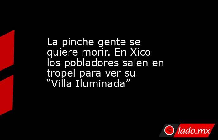 La pinche gente se quiere morir. En Xico los pobladores salen en tropel para ver su “Villa Iluminada”. Noticias en tiempo real