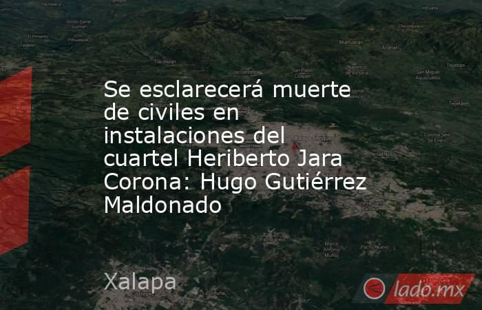 Se esclarecerá muerte de civiles en instalaciones del cuartel Heriberto Jara Corona: Hugo Gutiérrez Maldonado. Noticias en tiempo real