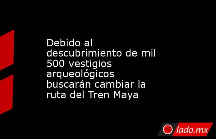 Debido al descubrimiento de mil 500 vestigios arqueológicos buscarán cambiar la ruta del Tren Maya. Noticias en tiempo real