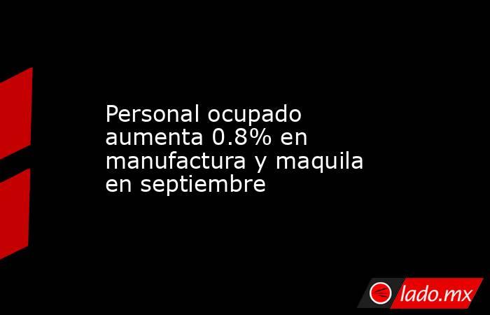 Personal ocupado aumenta 0.8% en manufactura y maquila en septiembre. Noticias en tiempo real