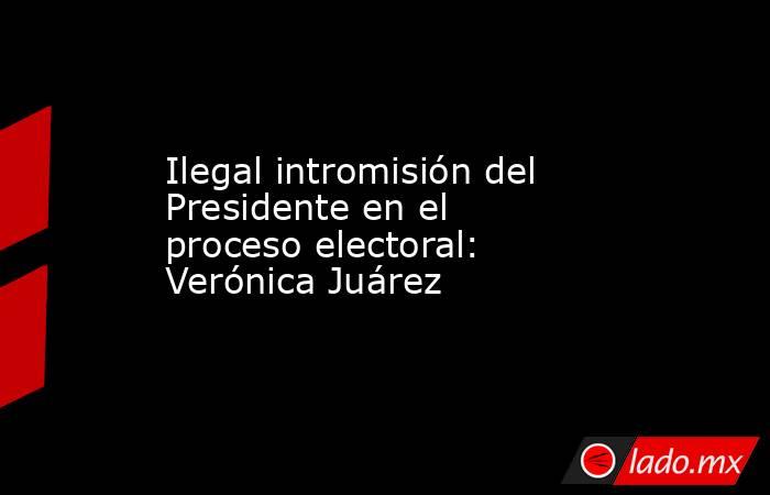 Ilegal intromisión del Presidente en el proceso electoral: Verónica Juárez. Noticias en tiempo real