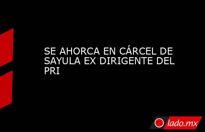 SE AHORCA EN CÁRCEL DE SAYULA EX DIRIGENTE DEL PRI. Noticias en tiempo real