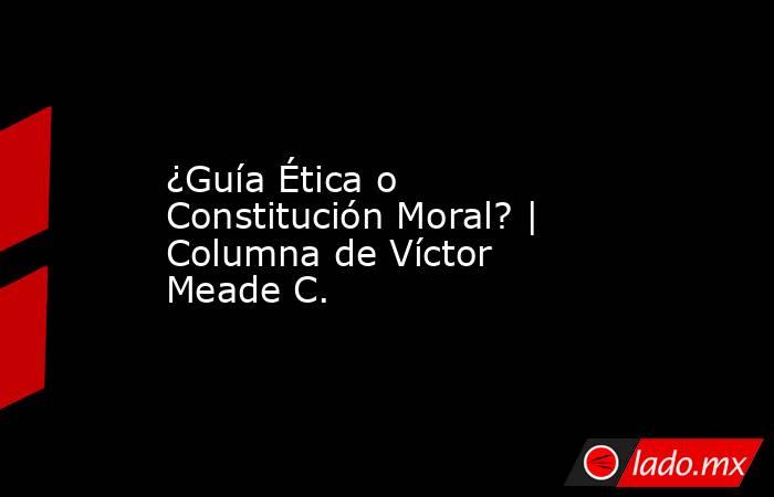 ¿Guía Ética o Constitución Moral? | Columna de Víctor Meade C.. Noticias en tiempo real