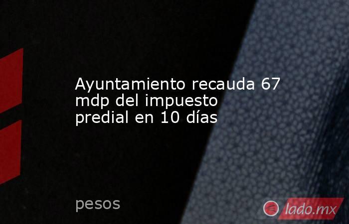 Ayuntamiento recauda 67 mdp del impuesto predial en 10 días. Noticias en tiempo real