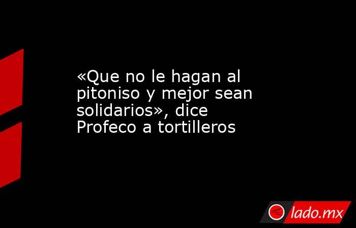 «Que no le hagan al pitoniso y mejor sean solidarios», dice Profeco a tortilleros. Noticias en tiempo real