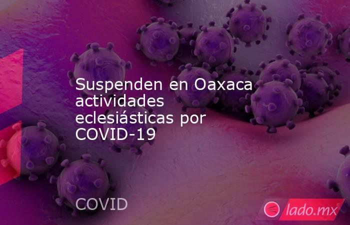 Suspenden en Oaxaca actividades eclesiásticas por COVID-19. Noticias en tiempo real