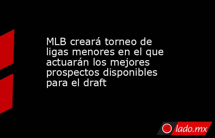 MLB creará torneo de ligas menores en el que actuarán los mejores prospectos disponibles para el draft. Noticias en tiempo real