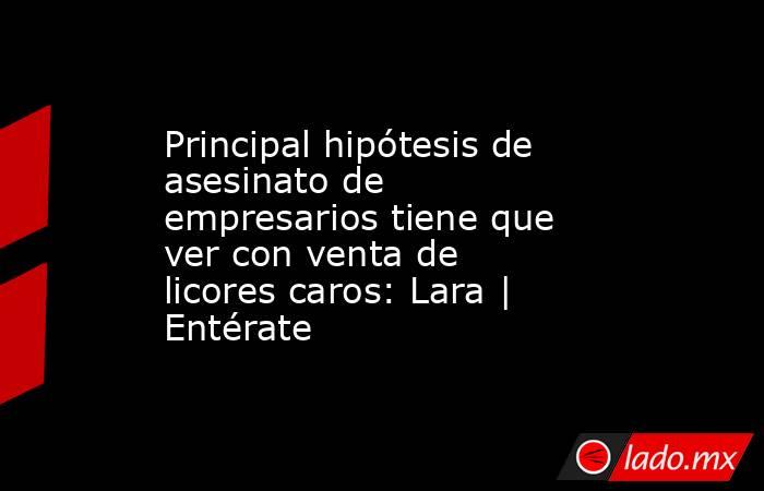 Principal hipótesis de asesinato de empresarios tiene que ver con venta de licores caros: Lara | Entérate. Noticias en tiempo real