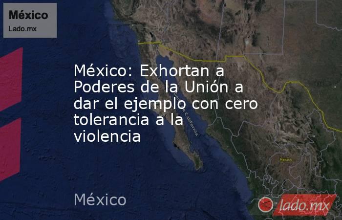 México: Exhortan a Poderes de la Unión a dar el ejemplo con cero tolerancia a la violencia. Noticias en tiempo real