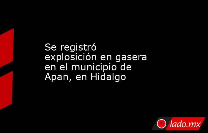 Se registró explosición en gasera en el municipio de Apan, en Hidalgo. Noticias en tiempo real