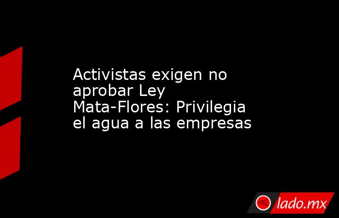 Activistas exigen no aprobar Ley Mata-Flores: Privilegia el agua a las empresas. Noticias en tiempo real