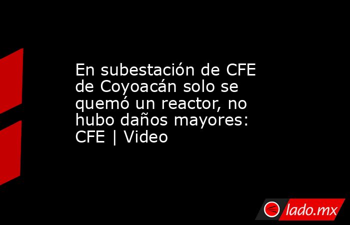 En subestación de CFE de Coyoacán solo se quemó un reactor, no hubo daños mayores: CFE | Video. Noticias en tiempo real