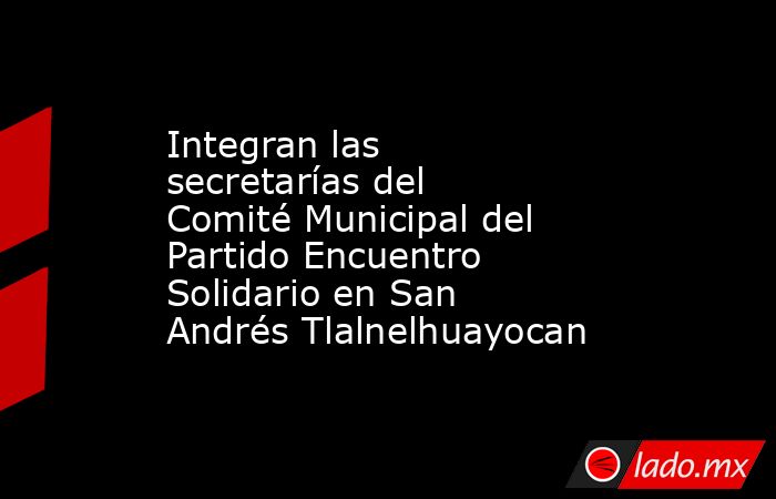 Integran las secretarías del Comité Municipal del Partido Encuentro Solidario en San Andrés Tlalnelhuayocan. Noticias en tiempo real