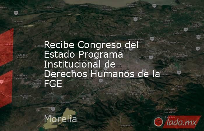 Recibe Congreso del Estado Programa Institucional de Derechos Humanos de la FGE. Noticias en tiempo real