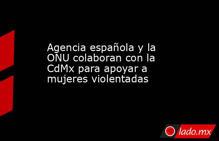 Agencia española y la ONU colaboran con la CdMx para apoyar a mujeres violentadas. Noticias en tiempo real