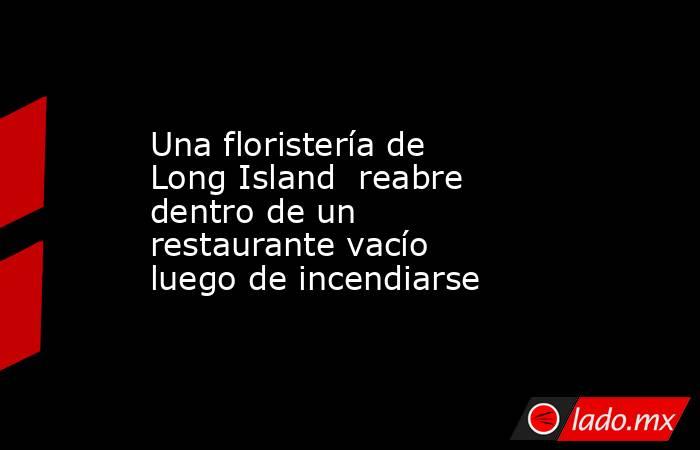 Una floristería de Long Island  reabre dentro de un restaurante vacío luego de incendiarse. Noticias en tiempo real