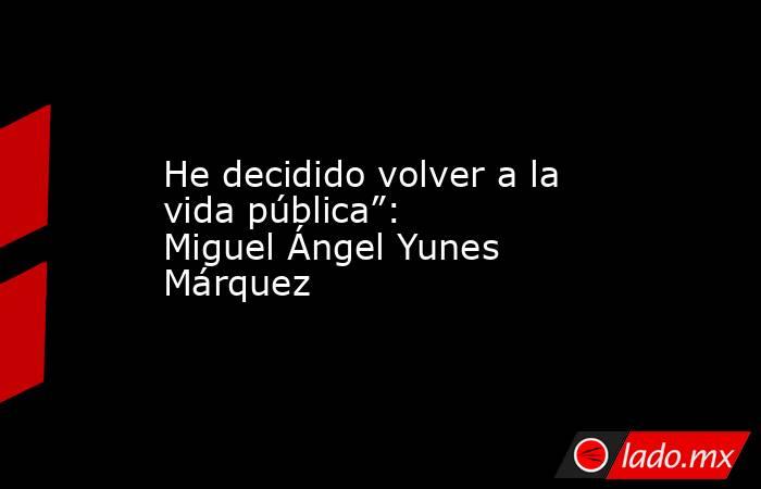 He decidido volver a la vida pública”: Miguel Ángel Yunes Márquez. Noticias en tiempo real