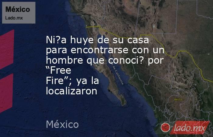 Ni?a huye de su casa para encontrarse con un hombre que conoci? por “Free Fire”; ya la localizaron. Noticias en tiempo real