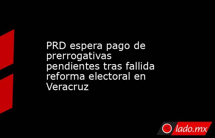 PRD espera pago de prerrogativas pendientes tras fallida reforma electoral en Veracruz. Noticias en tiempo real