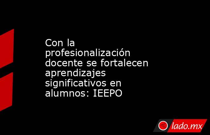 Con la profesionalización docente se fortalecen aprendizajes significativos en alumnos: IEEPO. Noticias en tiempo real