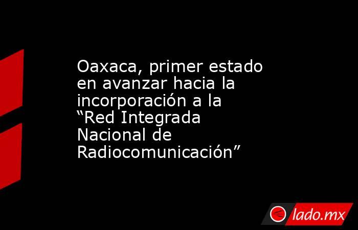 Oaxaca, primer estado en avanzar hacia la incorporación a la “Red Integrada Nacional de Radiocomunicación”. Noticias en tiempo real