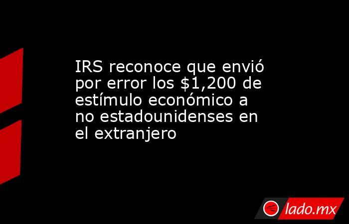 IRS reconoce que envió por error los $1,200 de estímulo económico a no estadounidenses en el extranjero. Noticias en tiempo real