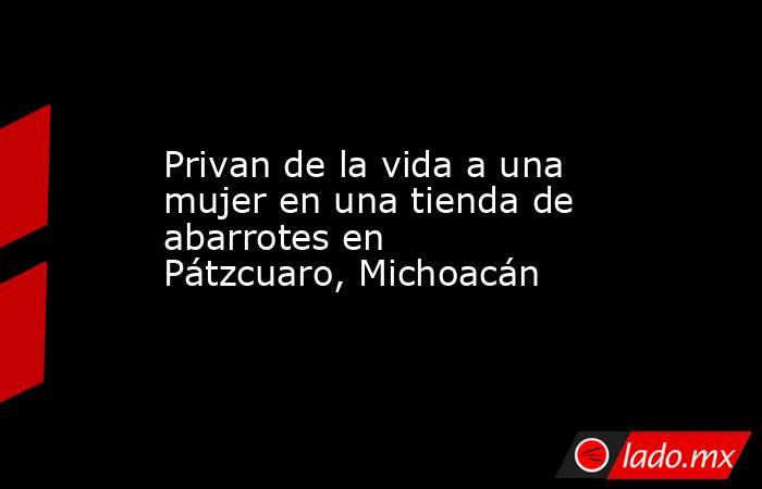 Privan de la vida a una mujer en una tienda de abarrotes en Pátzcuaro, Michoacán. Noticias en tiempo real