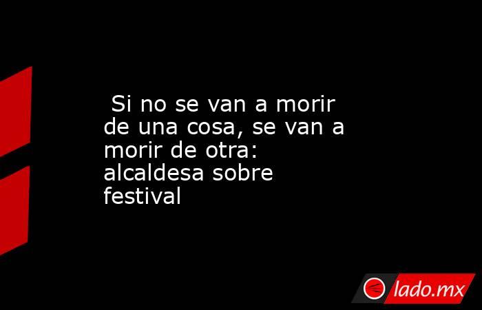  Si no se van a morir de una cosa, se van a morir de otra: alcaldesa sobre festival. Noticias en tiempo real