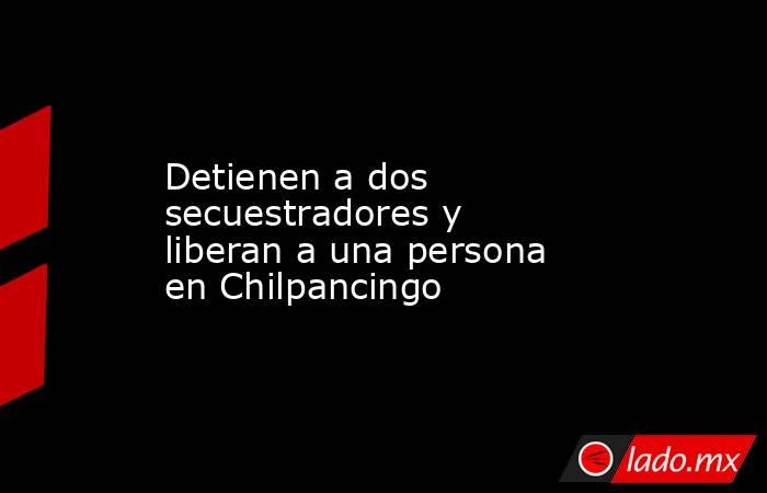 Detienen a dos secuestradores y liberan a una persona en Chilpancingo. Noticias en tiempo real