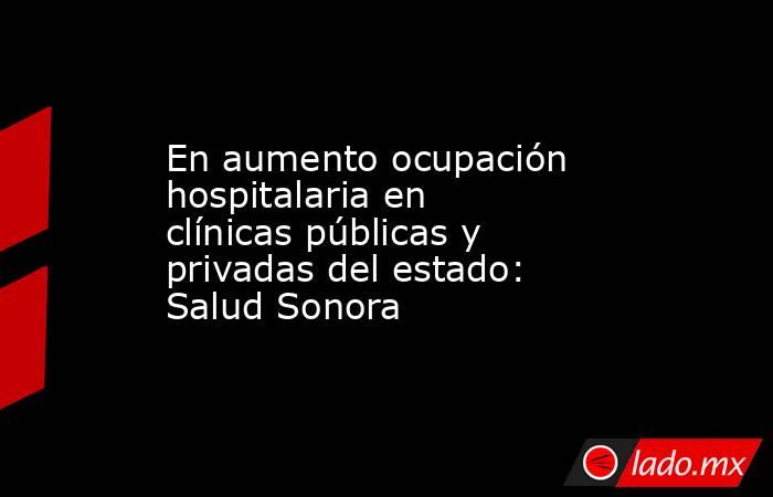 En aumento ocupación hospitalaria en clínicas públicas y privadas del estado: Salud Sonora. Noticias en tiempo real