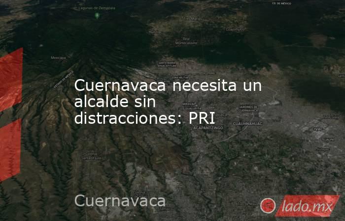 Cuernavaca necesita un alcalde sin distracciones: PRI. Noticias en tiempo real
