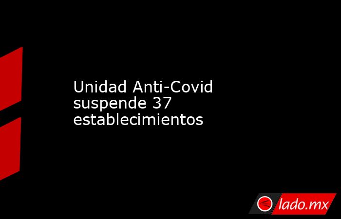 Unidad Anti-Covid suspende 37 establecimientos. Noticias en tiempo real