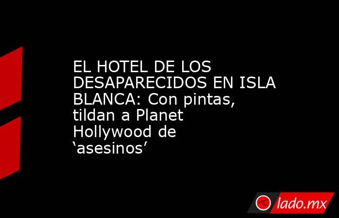 EL HOTEL DE LOS DESAPARECIDOS EN ISLA BLANCA: Con pintas, tildan a Planet Hollywood de ‘asesinos’. Noticias en tiempo real