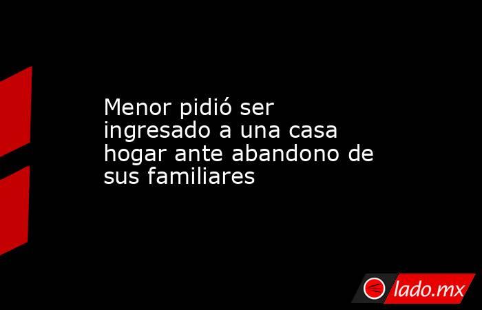 Menor pidió ser ingresado a una casa hogar ante abandono de sus familiares  . Noticias en tiempo real